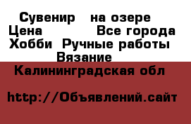 Сувенир “ на озере“ › Цена ­ 1 250 - Все города Хобби. Ручные работы » Вязание   . Калининградская обл.